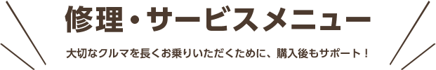 修理・サービスメニュー 大切なクルマを長くお乗りいただくために、購入後もサポート！